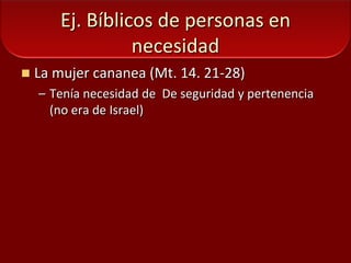Ej. Bíblicos de personas en necesidadLa mujer cananea (Mt. 14. 21-28)Tenía necesidad de  De seguridad y pertenencia (no era de Israel)