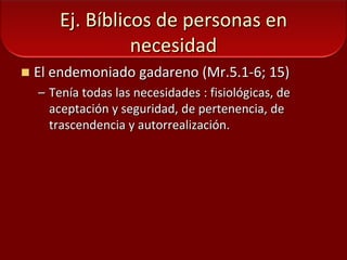 Ej. Bíblicos de personas en necesidadEl endemoniado gadareno (Mr.5.1-6; 15)Tenía todas las necesidades : fisiológicas, de aceptación y seguridad, de pertenencia, de trascendencia y autorrealización.