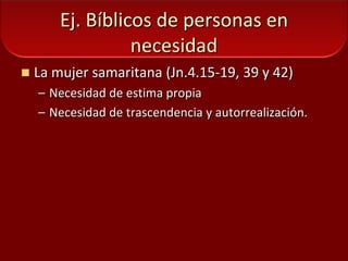 Ej. Bíblicos de personas en necesidadLa mujer samaritana (Jn.4.15-19, 39 y 42)Necesidad de estima propiaNecesidad de trascendencia y autorrealización.