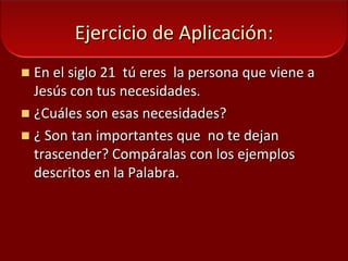 Ejercicio de Aplicación:En el siglo 21  tú eres  la persona que viene a Jesús con tus necesidades.¿Cuáles son esas necesidades? ¿ Son tan importantes que  no te dejan trascender? Compáralas con los ejemplos descritos en la Palabra. 