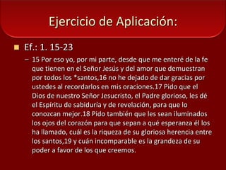 Ejercicio de Aplicación: Ef.: 1. 15-23 15 Por eso yo, por mi parte, desde que me enteré de la fe que tienen en el Señor Jesús y del amor que demuestran por todos los *santos,16 no he dejado de dar gracias por ustedes al recordarlos en mis oraciones.17 Pido que el Dios de nuestro Señor Jesucristo, el Padre glorioso, les dé el Espíritu de sabiduría y de revelación, para que lo conozcan mejor.18 Pido también que les sean iluminados los ojos del corazón para que sepan a qué esperanza él los ha llamado, cuál es la riqueza de su gloriosa herencia entre los santos,19 y cuán incomparable es la grandeza de su poder a favor de los que creemos. 