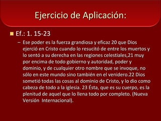 Ejercicio de Aplicación:Ef.: 1. 15-23Ese poder es la fuerza grandiosa y eficaz 20 que Dios ejerció en Cristo cuando lo resucitó de entre los muertos y lo sentó a su derecha en las regiones celestiales,21 muy por encima de todo gobierno y autoridad, poder y dominio, y de cualquier otro nombre que se invoque, no sólo en este mundo sino también en el venidero.22 Dios sometió todas las cosas al dominio de Cristo, y lo dio como cabeza de todo a la iglesia. 23 Ésta, que es su cuerpo, es la plenitud de aquel que lo llena todo por completo. (Nueva  Versión  Internacional).