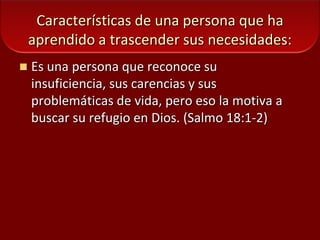 Características de una persona que ha aprendido a trascender sus necesidades:Es una persona que reconoce su insuficiencia, sus carencias y sus problemáticas de vida, pero eso la motiva a buscar su refugio en Dios. (Salmo 18:1-2) 