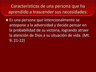 Características de una persona que ha aprendido a trascender sus necesidades:Es una persona que intencionalmente se antepone a la adversidad y decide pensar en la probabilidad de su victoria, logrando atraer la atención de Dios a su situación de vida. (Mt. 9: 21-22)