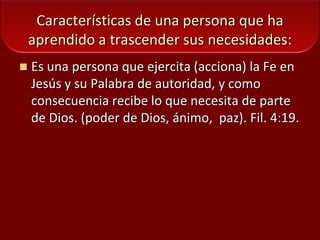Características de una persona que ha aprendido a trascender sus necesidades:Es una persona que ejercita (acciona) la Fe en Jesús y su Palabra de autoridad, y como consecuencia recibe lo que necesita de parte de Dios. (poder de Dios, ánimo,  paz). Fil. 4:19.