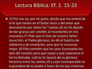 Lectura Bíblica: Ef. 1. 15-2315 Por eso yo, por mi parte, desde que me enteré de la fe que tienen en el Señor Jesús y del amor que demuestran por todos los *santos,16 no he dejado de dar gracias por ustedes al recordarlos en mis oraciones.17 Pido que el Dios de nuestro Señor Jesucristo, el Padre glorioso, les dé el Espíritu de sabiduría y de revelación, para que lo conozcan mejor.18 Pido también que les sean iluminados los ojos del corazón para que sepan a qué esperanza él los ha llamado, cuál es la riqueza de su gloriosa herencia entre los santos,19 y cuán incomparable es la grandeza de su poder a favor de los que creemos. 