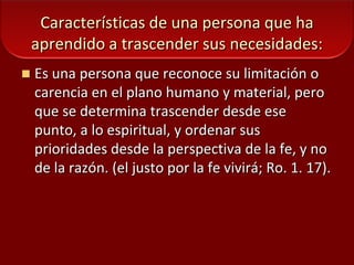 Características de una persona que ha aprendido a trascender sus necesidades:Es una persona que reconoce su limitación o carencia en el plano humano y material, pero que se determina trascender desde ese punto, a lo espiritual, y ordenar sus prioridades desde la perspectiva de la fe, y no de la razón. (el justo por la fe vivirá; Ro. 1. 17).