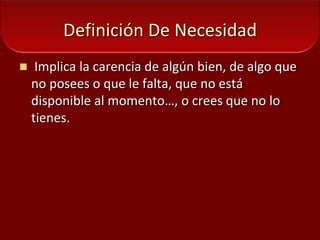 Definición De Necesidad Implica la carencia de algún bien, de algo que no posees o que le falta, que no está disponible al momento…, o crees que no lo tienes.