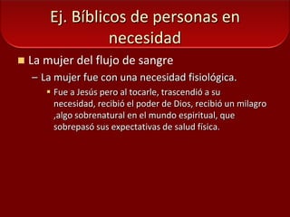 Ej. Bíblicos de personas en necesidadLa mujer del flujo de sangreLa mujer fue con una necesidad fisiológica.Fue a Jesús pero al tocarle, trascendió a su necesidad, recibió el poder de Dios, recibió un milagro ,algo sobrenatural en el mundo espiritual, que sobrepasó sus expectativas de salud física.