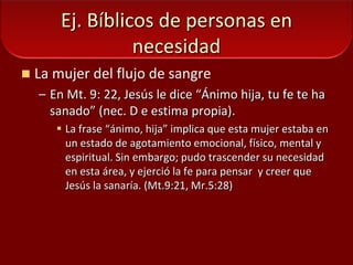 Ej. Bíblicos de personas en necesidadLa mujer del flujo de sangreEn Mt. 9: 22, Jesús le dice “Ánimo hija, tu fe te ha sanado” (nec. D e estima propia).La frase “ánimo, hija” implica que esta mujer estaba en un estado de agotamiento emocional, físico, mental y espiritual. Sin embargo; pudo trascender su necesidad en esta área, y ejerció la fe para pensar  y creer que Jesús la sanaría. (Mt.9:21, Mr.5:28)