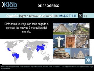 DE PROGRESO Para calificar a este bono es necesario haber adquirido compras mínimas por el equivalente a $50 usd en los últimos 30 días calendario al pago de la comisión. Disfrutarás un viaje con todo pagado a conocer las nuevas 7 maravillas del mundo. Cuando logres alcanzar el nivel de  M A S T E R   ! !  