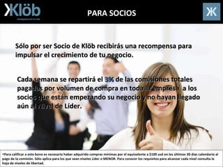 PARA SOCIOS Sólo por ser Socio de Klöb recibirás una recompensa para impulsar el crecimiento de tu negocio. Para calificar a este bono es necesario haber adquirido compras mínimas por el equivalente a $100 usd en los últimos 30 días calendario al pago de la comisión. Sólo aplica para los que sean niveles Líder o MENOR. Para conocer los requisitos para alcanzar cada nível consulta la hoja de niveles de libertad. Cada semana se repartirá el  3%  de las comisiones totales pagadas por volumen de compra en toda la empresa  a los socios que están empezando su negocio y no hayan llegado aún al Nivel de Líder. 