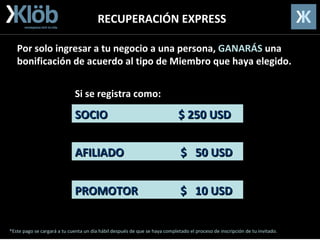 RECUPERACIÓN EXPRESS SOCIO  $ 250 USD AFILIADO  $  50 USD PROMOTOR  $  10 USD Por solo ingresar a tu negocio a una persona,  GANARÁS  una bonificación de acuerdo al tipo de Miembro que haya elegido. Si  se  registra como: *Este pago se cargará a tu cuenta un día hábil después de que se haya completado el proceso de inscripción de tu invitado. 