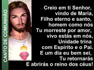 Creio em ti Senhor,  vindo de Maria, Filho eterno e santo,  homem como nós Tu morreste por amor,  vivo estás em nós, Unidade trina  com Espírito e o Pai. E um dia eu bem sei,  Tu retornarás E abrirás o reino dos céus! CANTO DE COMUNHÃO 