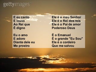 E eu canto Ele é o meu Senhor  E louvo Ele é o Rei dos reis  Ao Rei que Ele é o Pai de amor  É digno Poderoso Deus  Eu o amo É o Emanuel  E adoro É o grande "Eu Sou"  Diante dele eu Ele é o cordeiro  Me prostro Que me salvou  
