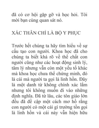 đã có cơ hội gặp gỡ và học hỏi. Tôi
mời bạn cùng quan sát nó.
XÁC THÂN CHỈ LÀ BỘ Y PHỤC
Trước hết chúng ta hãy tìm hiểu về sự
cấu tạo con người. Khoa học đã cho
chúng ta biết khá rõ về thể chất con
người cũng như các hoạt động sinh lý,
tâm lý nhưng vẫn còn một yếu tố khác
mà khoa học chưa thể chứng minh, đó
là cái mà người ta gọi là linh hồn. Đây
là một danh từ không chính xác lắm
nhưng tôi không muốn đi vào những
định nghĩa. Đã từ lâu, các tôn giáo lớn
đều đã đề cập một cách mơ hồ rằng
con người có một cái gì trường tồn gọi
là linh hồn và cái này vẫn hiện hữu
 