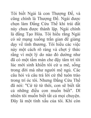 Tôi biết Ngài là con Thượng Đế, và
cũng chính là Thượng Đế. Ngài được
chọn làm Đấng Cứu Thế khi trái đất
này chưa được thành lập. Ngài chính
là đấng Tạo Hóa. Tôi hiểu rằng Ngài
có sứ mạng xuống trần gian để giảng
dạy về tình thương. Tôi hiểu các việc
này một cách rõ ràng và chợt ý thức
rằng vì một lý do nào đó dường như
đã có một tấm màn che đậy tâm trí tôi
lúc mới sinh khiến tôi cứ u mê, sống
trong đời mà như người mê ngủ. Các
câu hỏi và câu trả lời cứ thế tuôn trào
trong trí óc tôi. Nhưng Đấng Cứu Thế
đã nói: "Cứ từ từ thôi, con sẽ biết tất
cả những điều con muốn biết". Dĩ
nhiên tôi muốn biết tất cả mọi chuyện.
Đây là một tính xấu của tôi. Khi còn
 