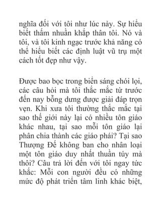 nghĩa đối với tôi như lúc này. Sự hiểu
biết thấm nhuần khắp thân tôi. Nó và
tôi, và tôi kinh ngạc trước khả năng có
thể hiểu biết các định luật vũ trụ một
cách tốt đẹp như vậy.
Được bao bọc trong biển sáng chói lọi,
các câu hỏi mà tôi thắc mắc từ trước
đến nay bỗng dưng được giải đáp trọn
vẹn. Khi xưa tôi thường thắc mắc tại
sao thế giới này lại có nhiều tôn giáo
khác nhau, tại sao mỗi tôn giáo lại
phân chia thành các giáo phái? Tại sao
Thượng Đế không ban cho nhân loại
một tôn giáo duy nhất thuần túy mà
thôi? Câu trả lời đến với tôi ngay tức
khắc: Mỗi con người đều có những
mức độ phát triển tâm linh khác biệt,
 