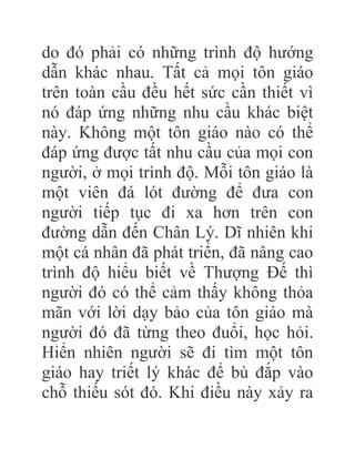 do đó phải có những trình độ hướng
dẫn khác nhau. Tất cả mọi tôn giáo
trên toàn cầu đều hết sức cần thiết vì
nó đáp ứng những nhu cầu khác biệt
này. Không một tôn giáo nào có thể
đáp ứng được tất nhu cầu của mọi con
người, ở mọi trình độ. Mỗi tôn giáo là
một viên đá lót đường để đưa con
người tiếp tục đi xa hơn trên con
đường dẫn đến Chân Lý. Dĩ nhiên khi
một cá nhân đã phát triển, đã nâng cao
trình độ hiểu biết về Thượng Đế thì
người đó có thể cảm thấy không thỏa
mãn với lời dạy bảo của tôn giáo mà
người đó đã từng theo đuổi, học hỏi.
Hiển nhiên người sẽ đi tìm một tôn
giáo hay triết lý khác để bù đắp vào
chỗ thiếu sót đó. Khi điều này xảy ra
 