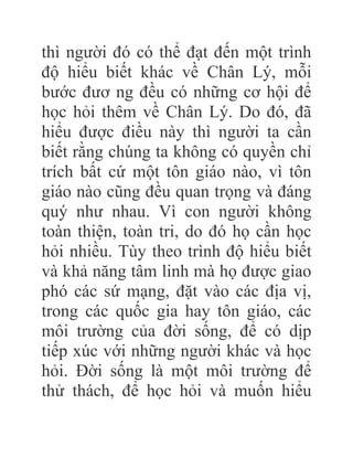 thì người đó có thể đạt đến một trình
độ hiểu biết khác về Chân Lý, mỗi
bước đươ ng đều có những cơ hội để
học hỏi thêm về Chân Lý. Do đó, đã
hiểu được điều này thì người ta cần
biết rằng chúng ta không có quyền chỉ
trích bất cứ một tôn giáo nào, vì tôn
giáo nào cũng đều quan trọng và đáng
quý như nhau. Vì con người không
toàn thiện, toàn tri, do đó họ cần học
hỏi nhiều. Tùy theo trình độ hiểu biết
và khả năng tâm linh mà họ được giao
phó các sứ mạng, đặt vào các địa vị,
trong các quốc gia hay tôn giáo, các
môi trường của đời sống, để có dịp
tiếp xúc với những người khác và học
hỏi. Đời sống là một môi trường để
thử thách, để học hỏi và muốn hiểu
 