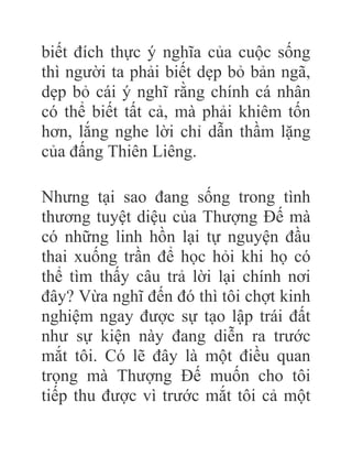biết đích thực ý nghĩa của cuộc sống
thì người ta phải biết dẹp bỏ bản ngã,
dẹp bỏ cái ý nghĩ rằng chính cá nhân
có thể biết tất cả, mà phải khiêm tốn
hơn, lắng nghe lời chỉ dẫn thầm lặng
của đấng Thiên Liêng.
Nhưng tại sao đang sống trong tình
thương tuyệt diệu của Thượng Đế mà
có những linh hồn lại tự nguyện đầu
thai xuống trần để học hỏi khi họ có
thể tìm thấy câu trả lời lại chính nơi
đây? Vừa nghĩ đến đó thì tôi chợt kinh
nghiệm ngay được sự tạo lập trái đất
như sự kiện này đang diễn ra trước
mắt tôi. Có lẽ đây là một điều quan
trọng mà Thượng Đế muốn cho tôi
tiếp thu được vì trước mắt tôi cả một
 