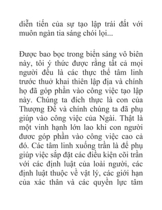 diễn tiến của sự tạo lập trái đất với
muôn ngàn tia sáng chói lọi...
Được bao bọc trong biển sáng vô biên
này, tôi ý thức được rằng tất cả mọi
người đều là các thực thể tâm linh
trước thuở khai thiên lập địa và chính
họ đã góp phần vào công việc tạo lập
này. Chúng ta đích thực là con của
Thượng Đế và chính chúng ta đã phụ
giúp vào công việc của Ngài. Thật là
một vinh hạnh lớn lao khi con người
đươc góp phần vào công việc cao cả
đó. Các tâm linh xuống trần là để phụ
giúp việc sắp đặt các điều kiện cõi trần
với các định luật của loài người, các
định luật thuộc về vật lý, các giới hạn
của xác thân và các quyền lực tâm
 