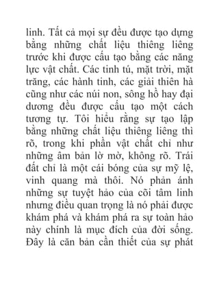linh. Tất cả mọi sự đều được tạo dựng
bằng những chất liệu thiêng liêng
trước khi được cấu tạo bằng các năng
lực vật chất. Các tinh tú, mặt trời, mặt
trăng, các hành tinh, các giải thiên hà
cũng như các núi non, sông hồ hay đại
dương đều được cấu tạo một cách
tương tự. Tôi hiểu rằng sự tạo lập
bằng những chất liệu thiêng liêng thì
rõ, trong khi phần vật chất chỉ như
những âm bản lờ mờ, không rõ. Trái
đất chỉ là một cái bóng của sự mỹ lệ,
vinh quang mà thôi. Nó phản ánh
những sự tuyệt hảo của cõi tâm linh
nhưng điều quan trọng là nó phải được
khám phá và khám phá ra sự toàn hảo
này chính là mục đích của đời sống.
Đây là căn bản cần thiết của sự phát
 