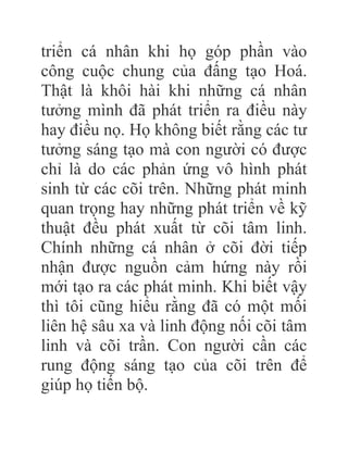 triển cá nhân khi họ góp phần vào
công cuộc chung của đấng tạo Hoá.
Thật là khôi hài khi những cá nhân
tưởng mình đã phát triển ra điều này
hay điều nọ. Họ không biết rằng các tư
tưởng sáng tạo mà con người có được
chỉ là do các phản ứng vô hình phát
sinh từ các cõi trên. Những phát minh
quan trọng hay những phát triển về kỹ
thuật đều phát xuất từ cõi tâm linh.
Chính những cá nhân ở cõi đời tiếp
nhận được nguồn cảm hứng này rồi
mới tạo ra các phát minh. Khi biết vậy
thì tôi cũng hiểu rằng đã có một mối
liên hệ sâu xa và linh động nối cõi tâm
linh và cõi trần. Con người cần các
rung động sáng tạo của cõi trên để
giúp họ tiến bộ.
 