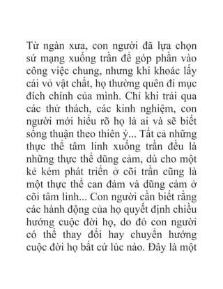 Từ ngàn xưa, con người đã lựa chọn
sứ mạng xuống trần để góp phần vào
công việc chung, nhưng khi khoác lấy
cái vỏ vật chất, họ thường quên đi mục
đích chính của mình. Chỉ khi trải qua
các thử thách, các kinh nghiệm, con
người mới hiểu rõ họ là ai và sẽ biết
sống thuận theo thiên ý... Tất cả những
thực thể tâm linh xuống trần đều là
những thực thể dũng cảm, dù cho một
kẻ kém phát triển ở cõi trần cũng là
một thực thể can đảm và dũng cảm ở
cõi tâm linh... Con người cần biết rằng
các hành động của họ quyết định chiều
hướng cuộc đời họ, do đó con người
có thể thay đổi hay chuyển hướng
cuộc đời họ bất cứ lúc nào. Đây là một
 