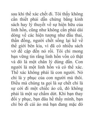 sau khi thể xác chết đi. Tôi thấy không
cần thiết phải dẫn chứng bằng kinh
sách hay lý thuyết về sự hiện hữu của
linh hồn, cũng như không cần phải dài
dòng về các hiện tượng như đầu thai,
thần đồng, người chết sống lại kể về
thế giới bên kia, vì đã có nhiều sách
vở đề cập đến nó rồi. Tôi chỉ mong
bạn vững tin rắng linh hồn vốn có thật
và đó là một chân lý đúng đắn. Con
người là một linh hồn và có thể xác.
Thể xác không phải là con người. Nó
chỉ là y phục của con người mà thôi.
Điều mà chúng ta gọi là sự chết chỉ là
sự cởi đi một chiếc áo cũ, đó không
phải là một sự chấm dứt. Khi bạn thay
đổi y phục, bạn đâu hề thấy mình, bạn
chỉ bỏ đi cái áo mà bạn đang mặc đó
 