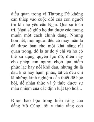 điều quan trọng vì Thượng Đế không
can thiệp vào cuộc đời của con người
trừ khi họ yêu cầu Ngài. Qua sự toàn
tri, Ngài sẽ giúp họ đạt được các mong
muốn một cách chính đáng. Nhưng
hơn hết, mọi người đều có may mắn là
đã được ban cho một khả năng rất
quan trọng, đó là tự do ý chí và họ có
thể sử dụng quyền lực đó, điều này
cho phép con người chọn lựa niềm
phúc lạc hay nỗi khổ đau, nhưng dù là
đau khổ hay hạnh phúc, tất cả đều chỉ
là những kinh nghiệm cần thiết để học
hỏi, để nhận thức và ý thức được sự
mầu nhiệm của các định luật tạo hoá...
Được bao bọc trong biển sáng của
đấng Vô Cùng, tôi ý thức rằng con
 