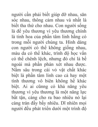 người cần phải biết giúp đỡ nhau, săn
sóc nhau, thông cảm nhau và nhất là
biết tha thứ cho nhau. Con người sống
là để yêu thương vì yêu thương chính
là tinh hoa của phần tâm linh hằng có
trong mỗi người chúng ta. Hình dáng
con người có thể không giống nhau,
màu da có thể khác, trình độ học vấn
có thể chênh lệch, nhưng đó chỉ là bề
ngoài mà phần phán xét nhau được.
Nằm sâu trong cái vỏ vật chất khác
biệt là phần tâm linh cao cả hay một
tình thương vô biên không hề khác
biệt. Ai ai cũnng có khả năng yêu
thương vì yêu thương là một năng lực
bất tận, càng cho ra bao nhiêu nó lại
càng tràn đầy bấy nhiêu. Dĩ nhiên mọi
người đều phát triển dưới một trình độ
 