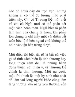 nào đó chưa đầy đủ trọn vẹn, nhưng
không ai có thể đo lường mức phát
triển này. Chỉ có Thượng Đế mới biết
và chỉ có Ngài mới có thể phán xét
một cách hoàn toàn. Ngài biết rõ phần
tâm linh của chúng ta trong khi phần
lớn chúng ta chỉ thấy một vài điểm bất
toàn bộc lộ ở bên ngoài chứ không thể
nhìn vào tận bên trong được.
Một điều tôi biết rất rõ là bất cứ việc
gì có tính cách biểu lộ tình thương hay
lòng thiện cảm đều là những hành
động thuận với thiên ý, vì Thượng Đế
chính là tình thương. Một nụ cười,
một lời khích lệ, một hy sinh nhỏ nhặt
để làm vui lòng người khác cũng làm
tăng trường khả năng yêu thương vốn
 