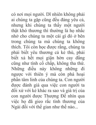 có nơi mọi người. Dĩ nhiên không phải
ai chúng ta gặp cũng đều đáng yêu cả,
nhưng khi chúng ta thấy một người
thật khó thương thì thường là họ nhắc
nhở cho chúng ta một cái gì đó ở bên
trong chúng ta mà chúng ta không
thích. Tôi còn học được rằng, chúng ta
phải biết yêu thương cả kẻ thù, phải
biết xả hết mọi giận hờn cay đắng
cũng như tính cố chấp, không tha thứ.
Những điều này không những đi
ngược với thiên ý mà còn phá hoại
phần tâm linh của chúng ta. Con người
được đánh giá qua việc con người ta
đối xử với kẻ khác ra sao và giá trị của
con người được Thượng Đế nhìn qua
việc họ đã gieo rắc tình thương của
Ngài đối với thế gian như thế nào...
 