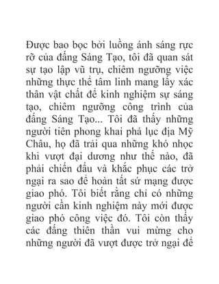Được bao bọc bởi luồng ánh sáng rực
rỡ của đấng Sáng Tạo, tôi đã quan sát
sự tạo lập vũ trụ, chiêm ngưỡng việc
những thực thể tâm linh mang lấy xác
thân vật chất để kinh nghiệm sự sáng
tạo, chiêm ngưỡng công trình của
đấng Sáng Tạo... Tôi đã thấy những
người tiên phong khai phá lục địa Mỹ
Châu, họ đã trải qua những khó nhọc
khi vượt đại dương như thế nào, đã
phải chiến đấu và khắc phục các trở
ngại ra sao để hoàn tất sứ mạng được
giao phó. Tôi biết rằng chỉ có những
người cần kinh nghiệm này mới được
giao phó công việc đó. Tôi còn thấy
các đấng thiên thần vui mừng cho
những người đã vượt được trở ngại để
 