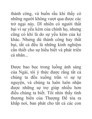 thành công, và buồn rầu khi thấy có
những người không vượt qua được các
trở ngại này. Dĩ nhiên có người thất
bại vì sự yếu kém của chính họ, nhưng
cũng có khi là do sự yếu kém của kẻ
khác. Nhưng dù thành công hay thất
bại, tất cả đều là những kinh nghiệm
cần thiết cho sự hiểu biết và phát triển
cá nhân...
Được bao bọc trong luồng ánh sáng
của Ngài, tôi ý thức được rằng tất cả
chúng ta đều xuống trần vì sự tự
nguyện, và chúng ta luôn luôn nhận
được những sự trợ giúp nhiều hơn
điều chúng ta biết. Tôi nhìn thấy tình
thương biên của Thượng Đế tỏa ra
khắp nơi, ban phát cho tất cả các con
 