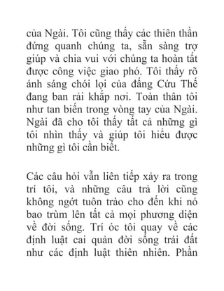 của Ngài. Tôi cũng thấy các thiên thần
đứng quanh chúng ta, sẵn sàng trợ
giúp và chia vui với chúng ta hoàn tất
được công việc giao phó. Tôi thấy rõ
ánh sáng chói lọi của đấng Cứu Thế
đang ban rải khắp nơi. Toàn thân tôi
như tan biến trong vòng tay của Ngài.
Ngài đã cho tôi thấy tất cả những gì
tôi nhìn thấy và giúp tôi hiểu được
những gì tôi cần biết.
Các câu hỏi vẫn liên tiếp xảy ra trong
trí tôi, và những câu trả lời cũng
không ngớt tuôn trào cho đến khi nó
bao trùm lên tất cả mọi phương diện
về đời sống. Trí óc tôi quay về các
định luật cai quản đời sống trái đất
như các định luật thiên nhiên. Phần
 