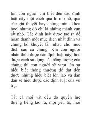 lớn con người chỉ biết đến các định
luật này một cách qua lo mơ hồ, qua
các giả thuyết hay chứng minh khoa
học, nhưng đó chỉ là những mảnh vụn
rất nhỏ. Các định luật được tạo ra để
hoàn thành một mục đích nhất định và
chúng bổ khuyết lẫn nhau cho mục
đích cao cả chung. Khi con người
nhận thức được các định luật này, học
được cách sử dụng các năng lượng của
chúng thì con người sẽ vượt lên sự
hiểu biết thông thường để đạt đến
được những hiểu biết lớn lao và dần
dần sẽ hiểu được các định luật của vũ
trụ.
Tất cả mọi vật đều do quyền lực
thiêng liêng tạo ra, mọi yếu tố, mọi
 