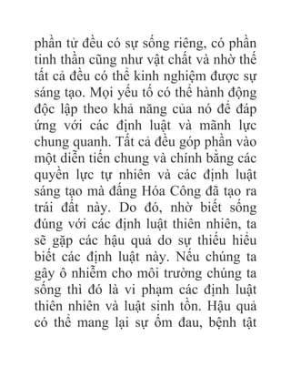 phần tử đều có sự sống riêng, có phần
tinh thần cũng như vật chất và nhờ thế
tất cả đều có thể kinh nghiệm được sự
sáng tạo. Mọi yếu tố có thể hành động
độc lập theo khả năng của nó để đáp
ứng với các định luật và mãnh lực
chung quanh. Tất cả đều góp phần vào
một diễn tiến chung và chính bằng các
quyền lực tự nhiên và các định luật
sáng tạo mà đấng Hóa Công đã tạo ra
trái đất này. Do đó, nhờ biết sống
đúng với các định luật thiên nhiên, ta
sẽ gặp các hậu quả do sự thiếu hiểu
biết các định luật này. Nếu chúng ta
gây ô nhiễm cho môi trường chúng ta
sống thì đó là vi phạm các định luật
thiên nhiên và luật sinh tồn. Hậu quả
có thể mang lại sự ốm đau, bệnh tật
 