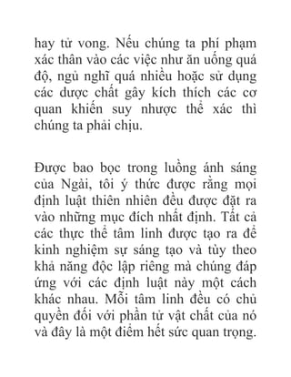 hay tử vong. Nếu chúng ta phí phạm
xác thân vào các việc như ăn uống quá
độ, ngủ nghĩ quá nhiều hoặc sử dụng
các dược chất gây kích thích các cơ
quan khiến suy nhược thể xác thì
chúng ta phải chịu.
Được bao bọc trong luồng ánh sáng
của Ngài, tôi ý thức được rằng mọi
định luật thiên nhiên đều được đặt ra
vào những mục đích nhất định. Tất cả
các thực thể tâm linh được tạo ra để
kinh nghiệm sự sáng tạo và tùy theo
khả năng độc lập riêng mà chúng đáp
ứng với các định luật này một cách
khác nhau. Mỗi tâm linh đều có chủ
quyền đối với phần tử vật chất của nó
và đây là một điểm hết sức quan trọng.
 