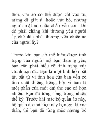 thôi. Cái áo có thể được cất vào tủ,
mang đi giặt ủi hoặc vứt bỏ, nhưng
người mặt nó chắc chắn vẫn còn. Do
đó phải chăng khi thương yêu người
ấy chứ đâu phải thương yên chiếc áo
của người ấy?
Trước khi bạn có thể hiểu được tình
trạng của người mà bạn thương yêu,
bạn cần phải hiểu rõ tình trạng của
chính bạn đã. Bạn là một linh hồn bất
tử, bất tử vì tinh hoa của bạn vốn có
tính chất thiêng liêng, bởi vì bạn là
một phần của một đại thể cao cả hơn
nhiều. Bạn đã từng sống trong nhiều
thế kỷ. Trườc khi mặc bộ quần áo này,
bộ quần áo mà hiện nay bạn gọi là xác
thân, thì bạn đã từng mặc những bộ
 