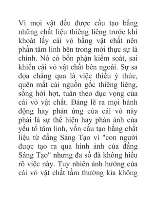 Vì mọi vật đều được cấu tạo bằng
những chất liệu thiêng liêng trước khi
khoát lấy cái vỏ bằng vật chất nên
phần tâm linh bên trong mới thực sự là
chính. Nó có bổn phận kiểm soát, sai
khiến cái vỏ vật chất bên ngoài. Sự sa
đọa chẳng qua là việc thiếu ý thức,
quên mất cái nguồn gốc thiêng liêng,
sống hời hợt, tuân theo dục vọng của
cái vỏ vật chất. Đáng lẽ ra mọi hành
động hay phản ứng của cái vỏ này
phải là sự thể hiện hay phản ảnh của
yếu tố tâm linh, vốn cấu tạo bằng chất
liệu từ đấng Sáng Tạo vì "con người
được tạo ra qua hình ảnh của đấng
Sáng Tạo" nhưng đa số đã không hiểu
rõ việc này. Tuy nhiên ảnh hưởng của
cái vỏ vật chất tầm thường kia không
 