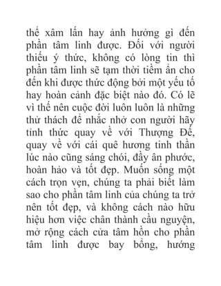 thể xâm lấn hay ảnh hưởng gì đến
phần tâm linh được. Đối với người
thiếu ý thức, không có lòng tin thì
phần tâm linh sẽ tạm thời tiềm ẩn cho
đến khi được thức động bởi một yếu tố
hay hoàn cảnh đặc biệt nào đó. Có lẽ
vì thế nên cuộc đời luôn luôn là những
thử thách để nhắc nhở con người hãy
tỉnh thức quay về với Thượng Đế,
quay về với cái quê hương tinh thần
lúc nào cũng sáng chói, đầy ân phước,
hoàn hảo và tốt đẹp. Muốn sống một
cách trọn vẹn, chúng ta phải biết làm
sao cho phần tâm linh của chúng ta trở
nên tốt đẹp, và không cách nào hữu
hiệu hơn việc chân thành cầu nguyện,
mở rộng cách cửa tâm hồn cho phần
tâm linh được bay bổng, hướng
 