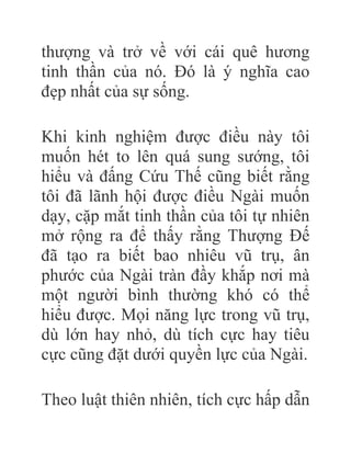 thượng và trở về với cái quê hương
tinh thần của nó. Đó là ý nghĩa cao
đẹp nhất của sự sống.
Khi kinh nghiệm được điều này tôi
muốn hét to lên quá sung sướng, tôi
hiểu và đấng Cứu Thế cũng biết rằng
tôi đã lãnh hội được điều Ngài muốn
dạy, cặp mắt tinh thần của tôi tự nhiên
mở rộng ra để thấy rằng Thượng Đế
đã tạo ra biết bao nhiêu vũ trụ, ân
phước của Ngài tràn đầy khắp nơi mà
một người bình thường khó có thể
hiểu được. Mọi năng lực trong vũ trụ,
dù lớn hay nhỏ, dù tích cực hay tiêu
cực cũng đặt dưới quyền lực của Ngài.
Theo luật thiên nhiên, tích cực hấp dẫn
 