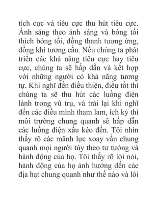 tích cực và tiêu cực thu hút tiêu cực.
Ánh sáng theo ánh sáng và bóng tối
thích bóng tối, đồng thanh tương ứng,
đồng khí tương cầu. Nếu chúng ta phát
triển các khả năng tiêu cực hay tiêu
cực, chúng ta sẽ hấp dẫn và kết hợp
với những người có khả năng tương
tự. Khi nghĩ đến điều thiện, điều tốt thì
chúng ta sẽ thu hút các luồng điện
lành trong vũ trụ, và trái lại khi nghĩ
đến các điều mình tham lam, ích kỷ thì
môi trường chung quanh sẽ hấp dẫn
các luồng điện xấu kéo đến. Tôi nhìn
thấy rõ các mãnh lực xoay vần chung
quanh mọi người tùy theo tư tưởng và
hành động của họ. Tôi thấy rõ lời nói,
hành động của họ ảnh hưởng đến các
địa hạt chung quanh như thế nào và lôi
 