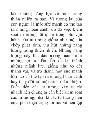 kéo những năng lực vô hình trong
thiên nhiên ra sao. Vì tương lai của
con người là một sức mạnh có thể tạo
ra những hoàn cảnh, do đó việc kiểm
soát tư tưởng rất quan trọng. Sự vận
hành của tư tưởng giống như một tia
chớp phát sinh, thu hút những năng
lượng trong thiên nhiên. Những năng
lượng này lúc đầu mong manh như
những sợi tơ, dần dần kết lại thành
những mãnh lực, giống như tơ dệt
thành vải, và trở thành một sức mạnh
lớn lao có thể tạo ra những hoàn cảnh
hay thay đổi nó một cách mầu nhiệm.
Diễn tiến của tư tưởng xảy ra rất
nhanh nên chúng ta cần biết kiểm soát
các tư tưởng, nhất là các tư tưởng tiêu
cực, phải thận trọng lời nói và nên tập
 
