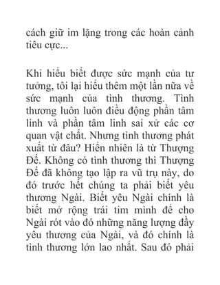 cách giữ im lặng trong các hoàn cảnh
tiêu cực...
Khi hiểu biết được sức mạnh của tư
tưởng, tôi lại hiểu thêm một lần nữa về
sức mạnh của tình thương. Tình
thương luôn luôn điều động phần tâm
linh và phần tâm linh sai xử các cơ
quan vật chất. Nhưng tình thương phát
xuất từ đâu? Hiển nhiên là từ Thượng
Đế. Không có tình thương thì Thượng
Đế đã không tạo lập ra vũ trụ này, do
đó trước hết chúng ta phải biết yêu
thương Ngài. Biết yêu Ngài chính là
biết mở rộng trái tim mình để cho
Ngài rót vào đó những năng lượng đầy
yêu thương của Ngài, và đó chính là
tình thương lớn lao nhất. Sau đó phải
 