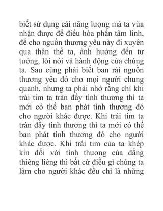 biết sử dụng cái năng lượng mà ta vừa
nhận được để điều hòa phần tâm linh,
để cho nguồn thương yêu này đi xuyên
qua thân thể ta, ảnh hưởng đến tư
tưởng, lời nói và hành động của chúng
ta. Sau cùng phải biết ban rải nguồn
thương yêu đó cho mọi người chung
quanh, nhưng ta phải nhớ rằng chỉ khi
trái tim ta tràn đầy tình thương thì ta
mới có thể ban phát tình thương đó
cho người khác được. Khi trái tim ta
tràn đầy tình thương thì ta mới có thể
ban phát tình thương đó cho người
khác được. Khi trái tim của ta khép
kín đối với tình thương của đấng
thiêng liêng thì bất cứ điều gì chúng ta
làm cho người khác đều chỉ là những
 