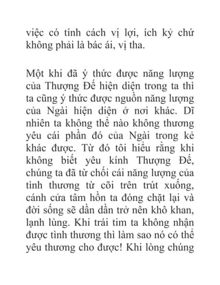 việc có tính cách vị lợi, ích kỷ chứ
không phải là bác ái, vị tha.
Một khi đã ý thức được năng lượng
của Thượng Đế hiện diện trong ta thì
ta cũng ý thức được nguồn năng lượng
của Ngài hiện diện ở nơi khác. Dĩ
nhiên ta không thể nào không thương
yêu cái phần đó của Ngài trong kẻ
khác được. Từ đó tôi hiểu rằng khi
không biết yêu kính Thượng Đế,
chúng ta đã từ chối cái năng lượng của
tình thương từ cõi trên trút xuống,
cánh cửa tâm hồn ta đóng chặt lại và
đời sống sẽ dần dần trở nên khô khan,
lạnh lùng. Khi trái tim ta không nhận
được tình thương thì làm sao nó có thể
yêu thương cho được! Khi lòng chúng
 