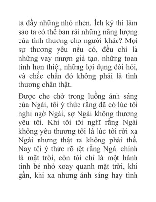 ta đầy những nhỏ nhen. Ích kỷ thì làm
sao ta có thể ban rải những năng lượng
của tình thương cho người khác? Mọi
sự thương yêu nếu có, đều chỉ là
những vay mượn giả tạo, những toan
tính hơn thiệt, những lợi dụng đòi hỏi,
và chắc chắn đó không phải là tình
thương chân thật.
Được che chở trong luồng ánh sáng
của Ngài, tôi ý thức rằng đã có lúc tôi
nghi ngờ Ngài, sợ Ngài không thương
yêu tôi. Khi tôi tôi nghĩ rằng Ngài
không yêu thương tôi là lúc tôi rời xa
Ngài nhưng thật ra không phải thế.
Nay tôi ý thức rõ rệt rằng Ngài chính
là mặt trời, còn tôi chỉ là một hành
tinh bé nhỏ xoay quanh mặt trời, khi
gần, khi xa nhưng ánh sáng hay tình
 